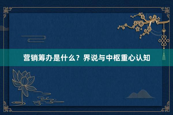 营销筹办是什么？界说与中枢重心认知